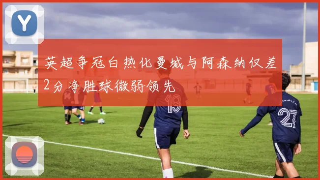 英超争冠白热化曼城与阿森纳仅差2分净胜球微弱领先