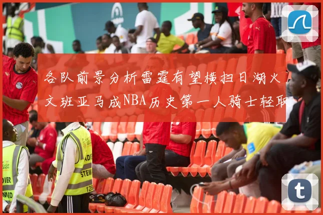 各队前景分析雷霆有望横扫日湖火文班亚马成NBA历史第一人骑士轻取猛龙