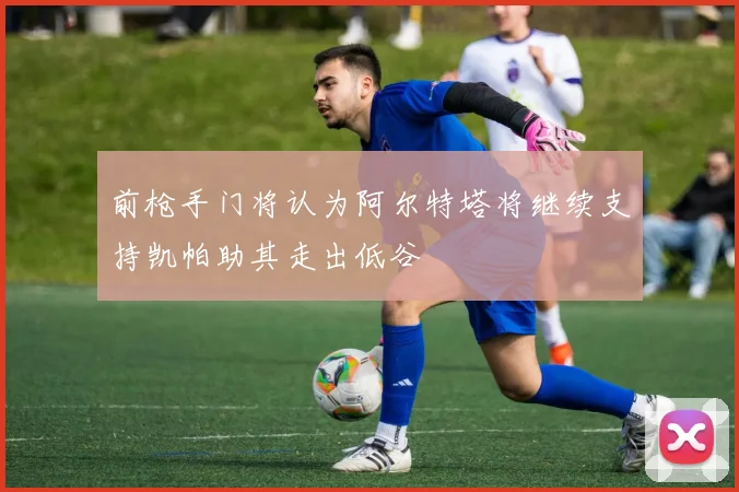 前枪手门将认为阿尔特塔将继续支持凯帕助其走出低谷