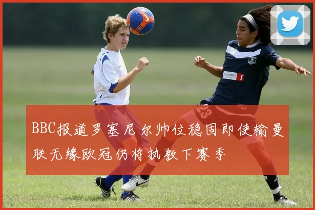 BBC报道罗塞尼尔帅位稳固即使输曼联无缘欧冠仍将执教下赛季
