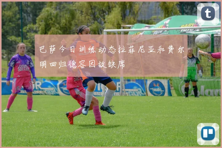 巴萨今日训练动态拉菲尼亚和费尔明回归德容因故缺席