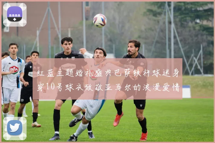 红蓝主题婚礼盛典巴萨铁杆球迷身穿10号球衣致敬亚马尔的浪漫爱情故事