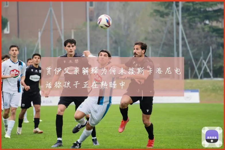 贾伊父亲解释为何未接斯卡洛尼电话称孩子正在熟睡中