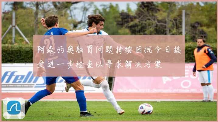 阿森西奥肠胃问题持续困扰今日接受进一步检查以寻求解决方案