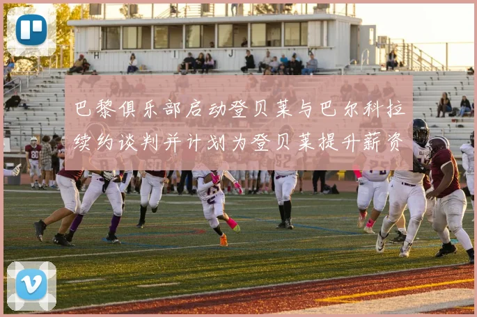 巴黎俱乐部启动登贝莱与巴尔科拉续约谈判并计划为登贝莱提升薪资待遇