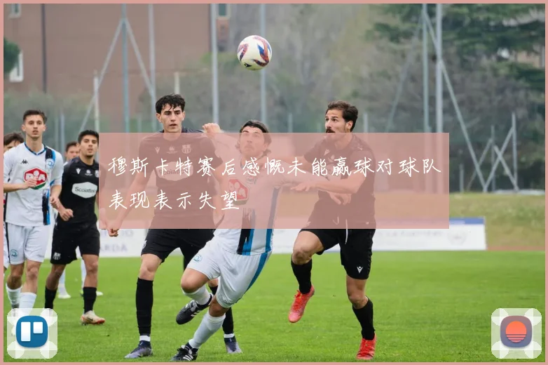 穆斯卡特赛后感慨未能赢球对球队表现表示失望