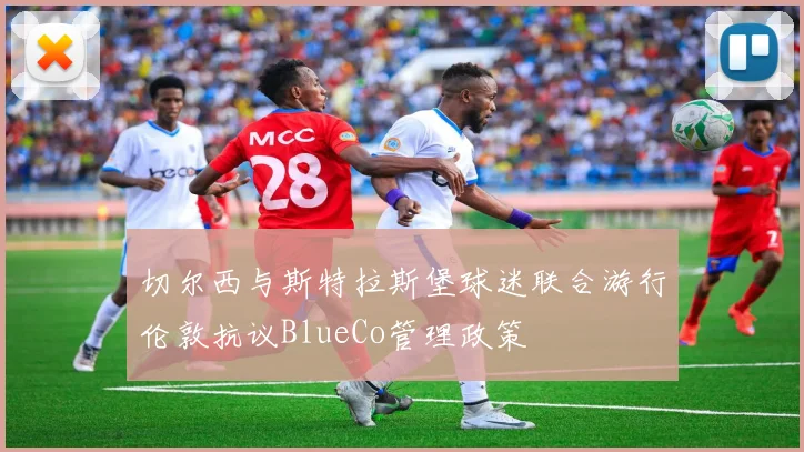 切尔西与斯特拉斯堡球迷联合游行伦敦抗议BlueCo管理政策