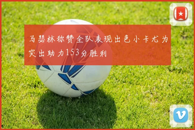 马瑟林称赞全队表现出色小卡尤为突出助力153分胜利