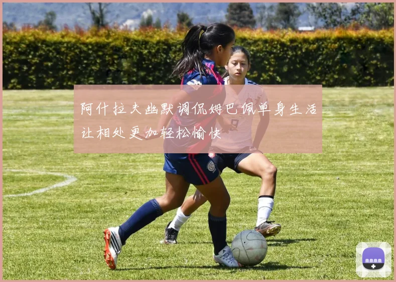 阿什拉夫幽默调侃姆巴佩单身生活让相处更加轻松愉快