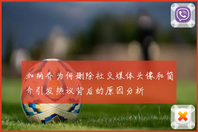 加纳乔为何删除社交媒体头像和简介引发热议背后的原因分析