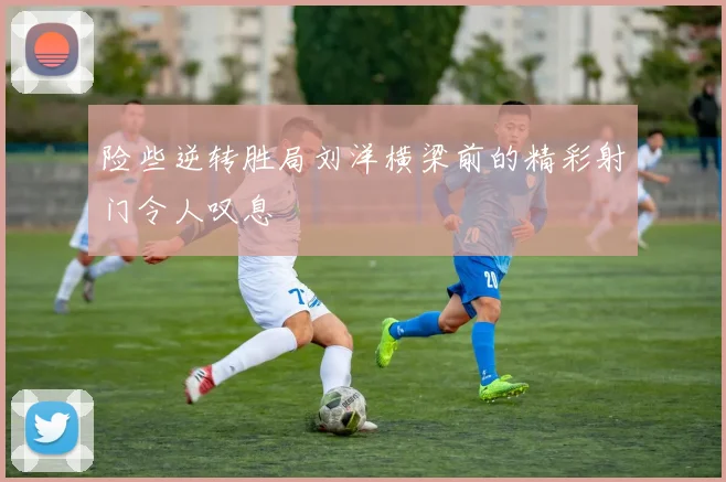 险些逆转胜局刘洋横梁前的精彩射门令人叹息