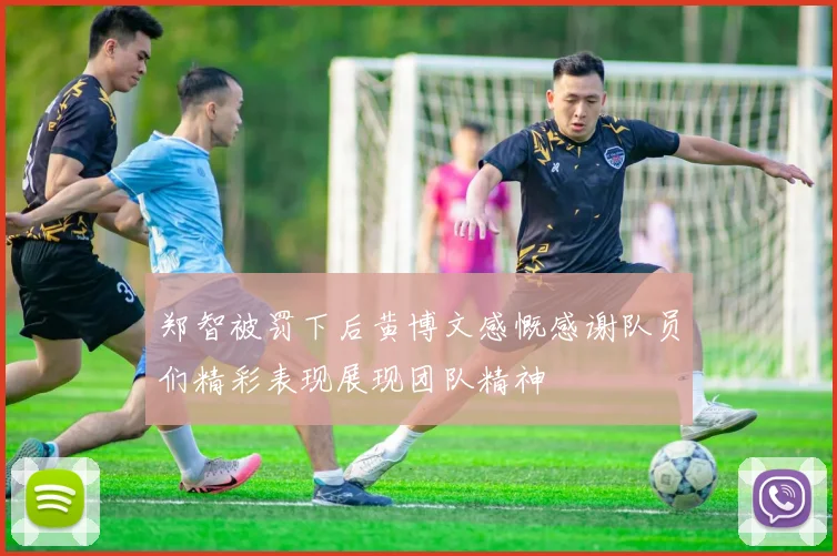 郑智被罚下后黄博文感慨感谢队员们精彩表现展现团队精神