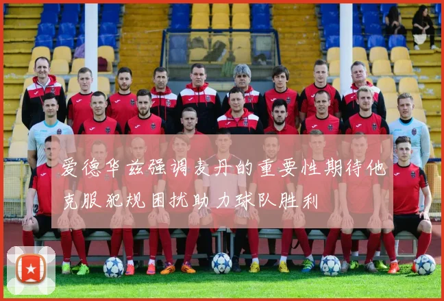 爱德华兹强调麦丹的重要性期待他克服犯规困扰助力球队胜利