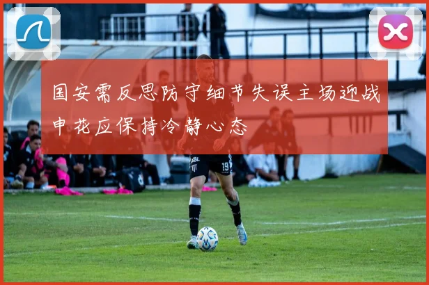 国安需反思防守细节失误主场迎战申花应保持冷静心态