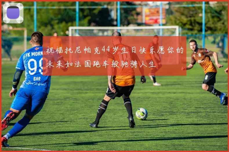 祝福托尼帕克44岁生日快乐愿你的未来如法国跑车般驰骋人生