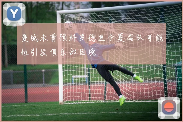 曼城未曾预料罗德里今夏离队可能性引发俱乐部困境