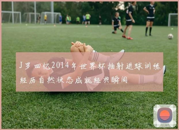 J罗回忆2014年世界杯抽射进球训练经历自然状态成就经典瞬间