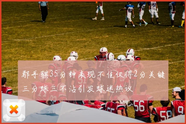 鄢手骐35分钟表现不佳仅得2分关键三分球三不沾引发球迷热议