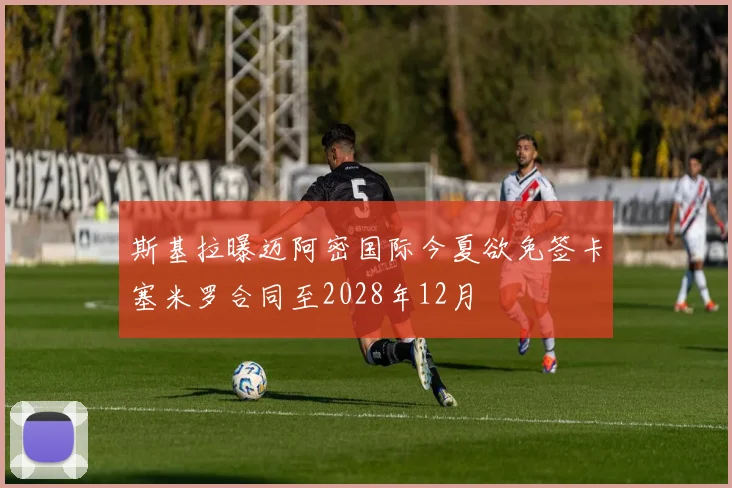 斯基拉曝迈阿密国际今夏欲免签卡塞米罗合同至2028年12月
