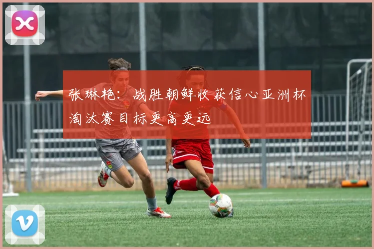 张琳艳：战胜朝鲜收获信心亚洲杯淘汰赛目标更高更远