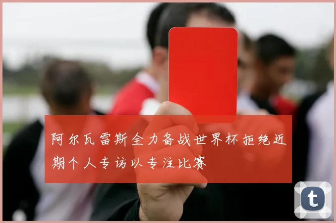 阿尔瓦雷斯全力备战世界杯拒绝近期个人专访以专注比赛