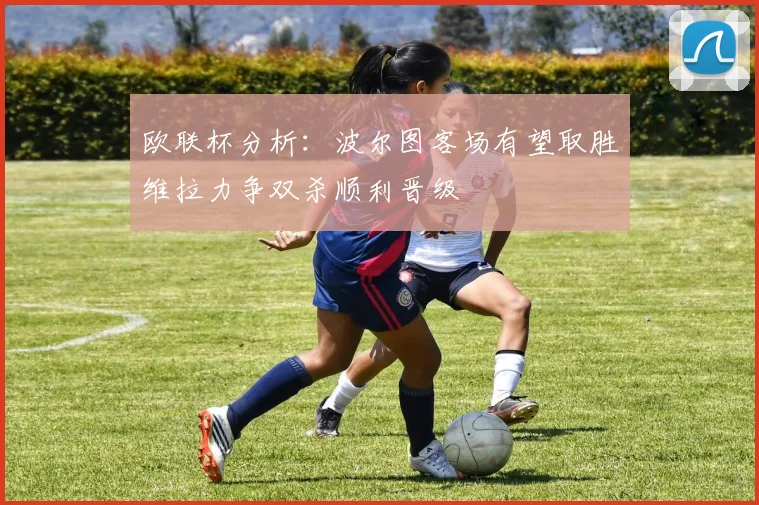 欧联杯分析：波尔图客场有望取胜维拉力争双杀顺利晋级