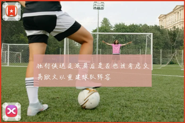 独行侠送走浓眉后是否也该考虑交易欧文以重建球队阵容