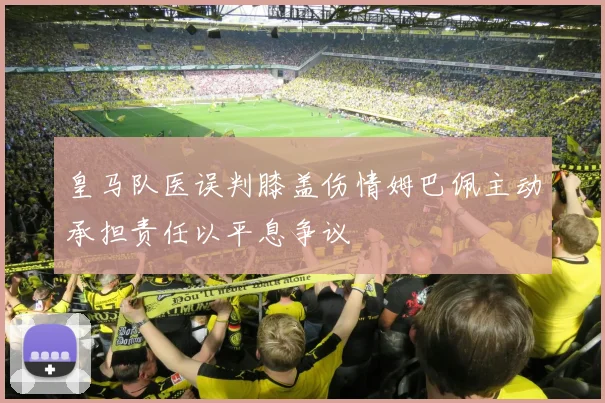 皇马队医误判膝盖伤情姆巴佩主动承担责任以平息争议