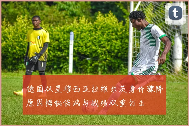 德国双星穆西亚拉维尔茨身价骤降原因揭秘伤病与战绩双重打击