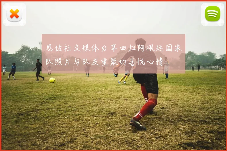 恩佐社交媒体分享回归阿根廷国家队照片与队友重聚的喜悦心情