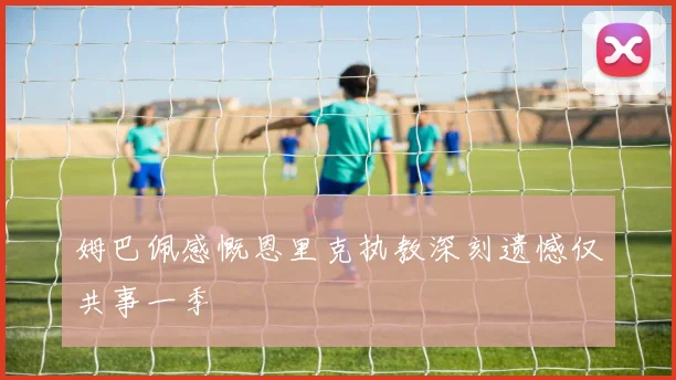 姆巴佩感慨恩里克执教深刻遗憾仅共事一季